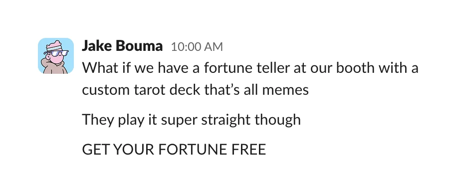A Slack message from Jake Bouma: “What if we have a fortune teller at our booth with a custom tarot deck that’s all memes. They play it super straight though. GET YOUR FORTUNE FREE”